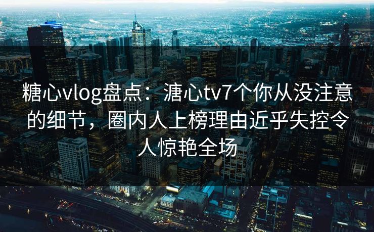 糖心vlog盘点：溏心tv7个你从没注意的细节，圈内人上榜理由近乎失控令人惊艳全场