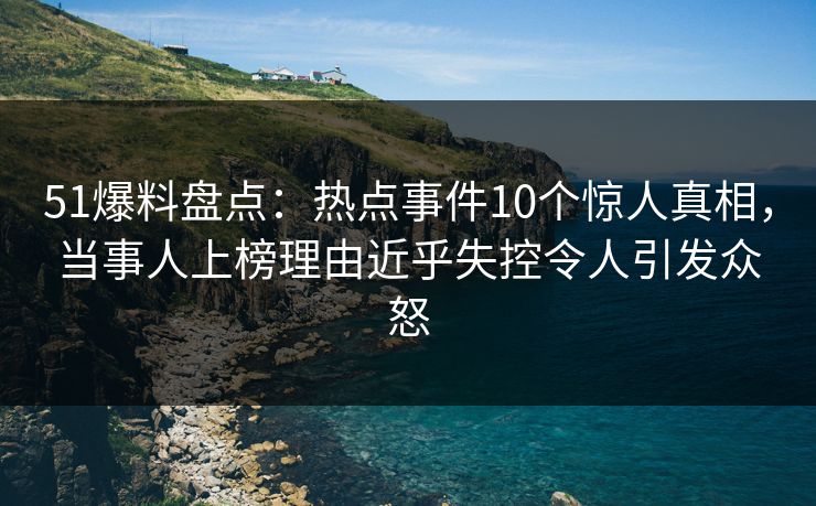 51爆料盘点：热点事件10个惊人真相，当事人上榜理由近乎失控令人引发众怒