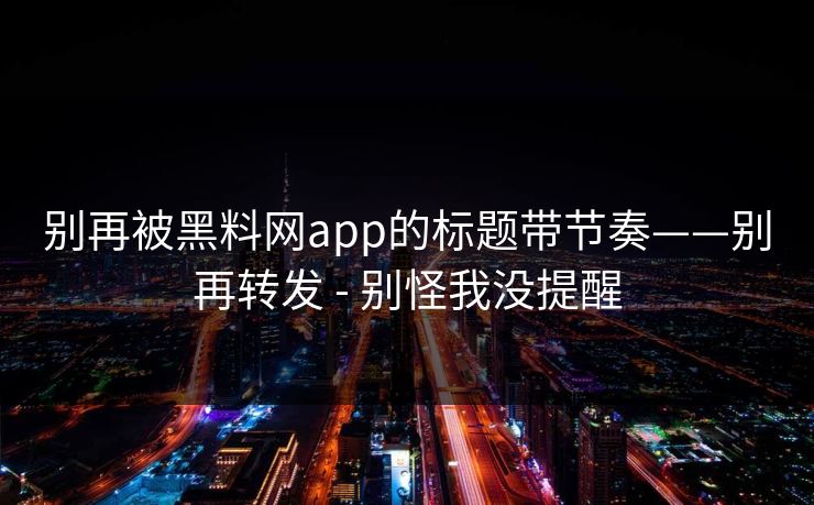 别再被黑料网app的标题带节奏——别再转发 - 别怪我没提醒