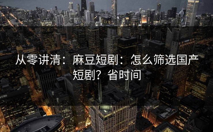 从零讲清：麻豆短剧：怎么筛选国产短剧？省时间