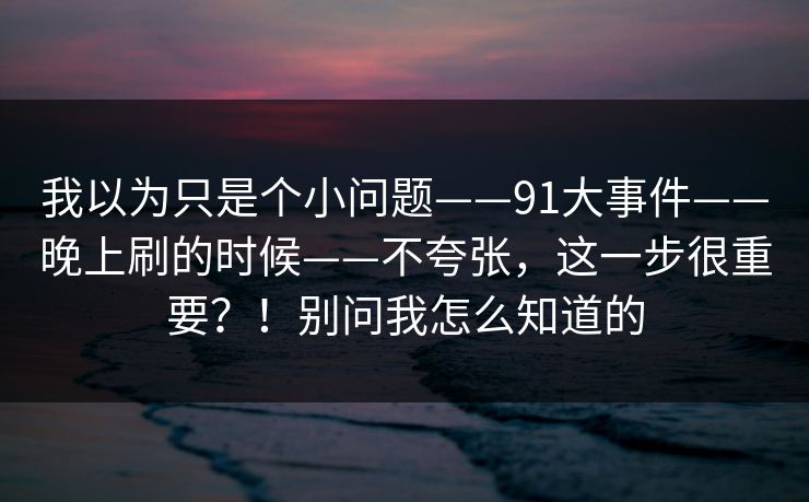 我以为只是个小问题——91大事件——晚上刷的时候——不夸张，这一步很重要？！别问我怎么知道的