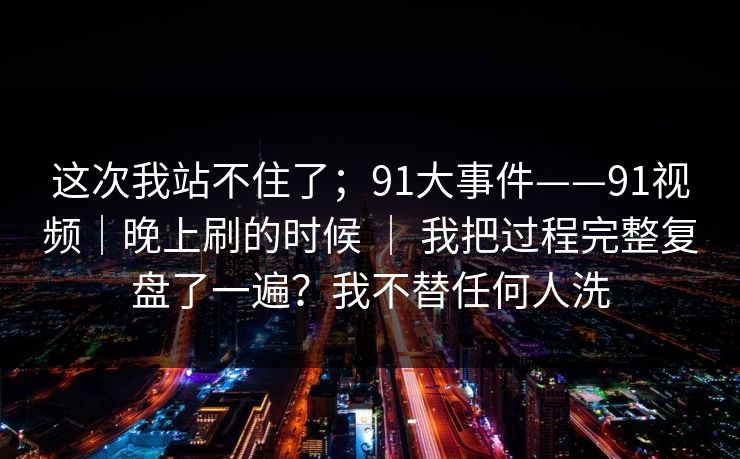 这次我站不住了；91大事件——91视频｜晚上刷的时候 ｜ 我把过程完整复盘了一遍？我不替任何人洗