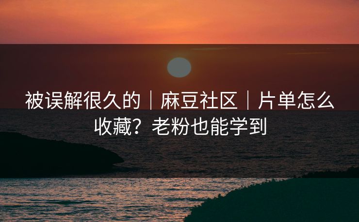 被误解很久的｜麻豆社区｜片单怎么收藏？老粉也能学到