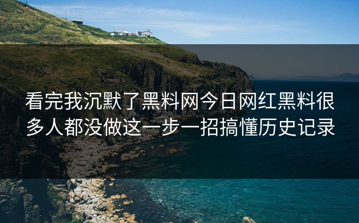 看完我沉默了黑料网今日网红黑料很多人都没做这一步一招搞懂历史记录