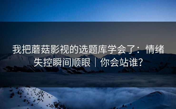 我把蘑菇影视的选题库学会了：情绪失控瞬间顺眼｜你会站谁？