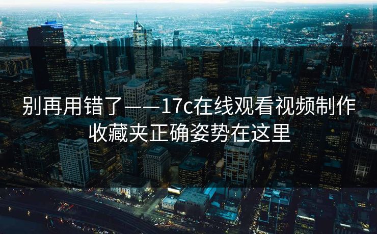 别再用错了——17c在线观看视频制作收藏夹正确姿势在这里