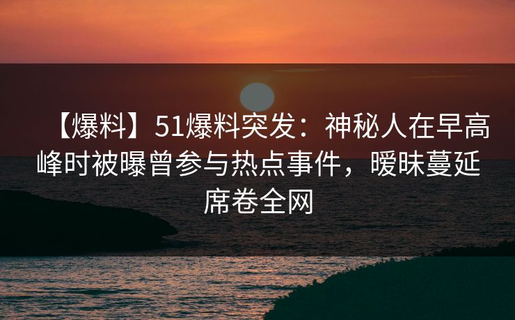 【爆料】51爆料突发：神秘人在早高峰时被曝曾参与热点事件，暧昧蔓延席卷全网