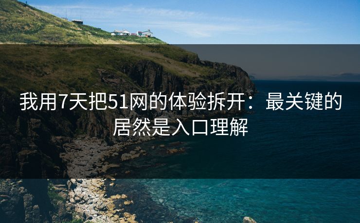 我用7天把51网的体验拆开：最关键的居然是入口理解