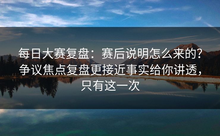 每日大赛复盘：赛后说明怎么来的？争议焦点复盘更接近事实给你讲透，只有这一次